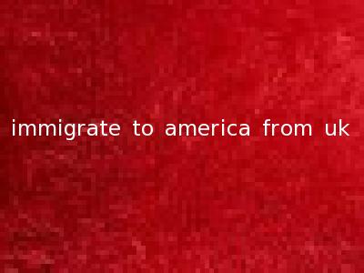 immigrate to america from uk