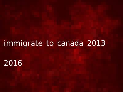 immigrate to canada 2013 2016