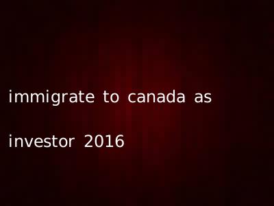immigrate to canada as investor 2016