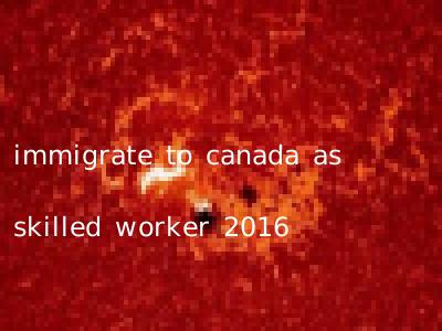 immigrate to canada as skilled worker 2016