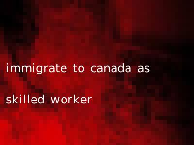 immigrate to canada as skilled worker