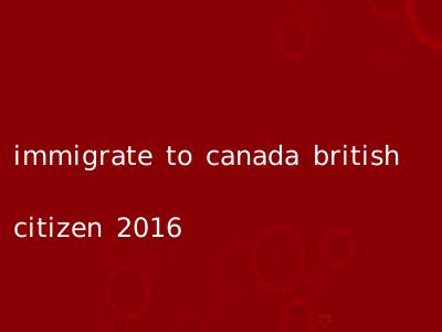 immigrate to canada british citizen 2016