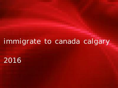 immigrate to canada calgary 2016
