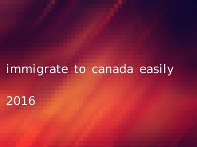 immigrate to canada easily 2016