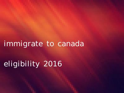 immigrate to canada eligibility 2016