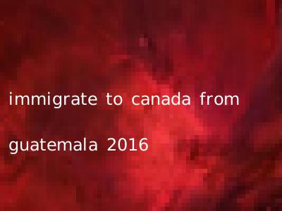 immigrate to canada from guatemala 2016