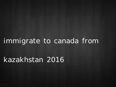 immigrate to canada from kazakhstan 2016