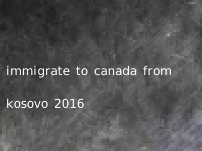 immigrate to canada from kosovo 2016