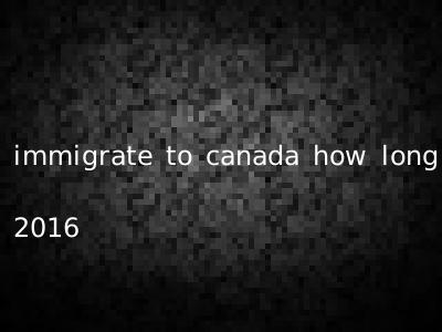 immigrate to canada how long 2016