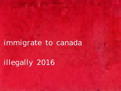 immigrate to canada illegally 2016