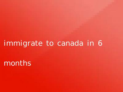 immigrate to canada in 6 months