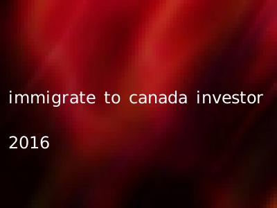 immigrate to canada investor 2016