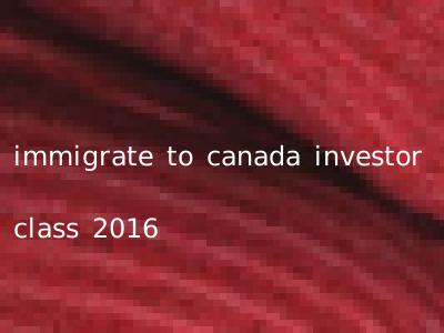 immigrate to canada investor class 2016