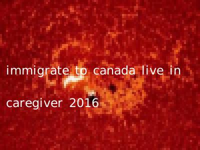 immigrate to canada live in caregiver 2016