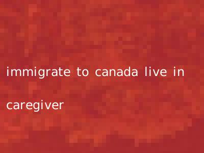 immigrate to canada live in caregiver