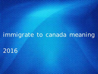 immigrate to canada meaning 2016