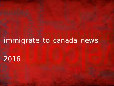 immigrate to canada news 2016