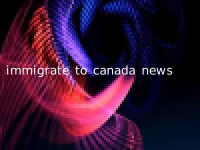 immigrate to canada news