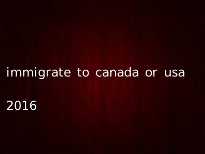 immigrate to canada or usa 2016