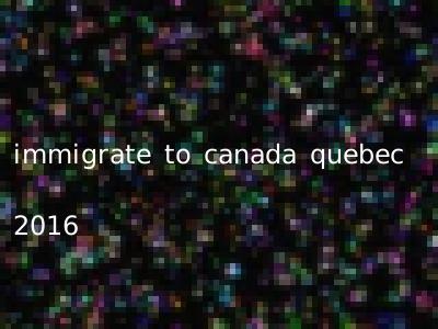 immigrate to canada quebec 2016