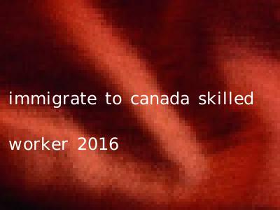 immigrate to canada skilled worker 2016