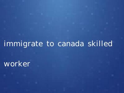 immigrate to canada skilled worker