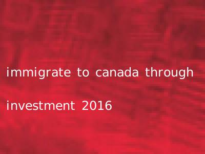 immigrate to canada through investment 2016