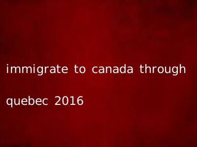 immigrate to canada through quebec 2016
