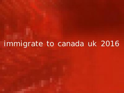 immigrate to canada uk 2016