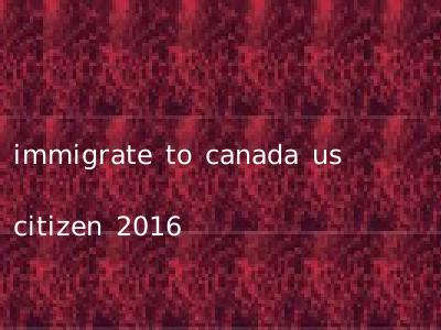 immigrate to canada us citizen 2016