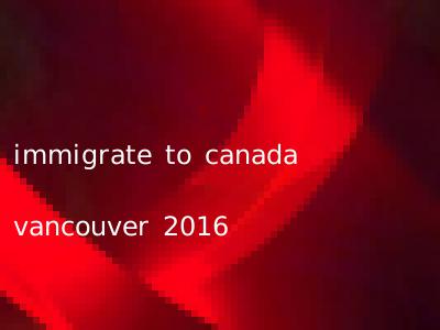immigrate to canada vancouver 2016