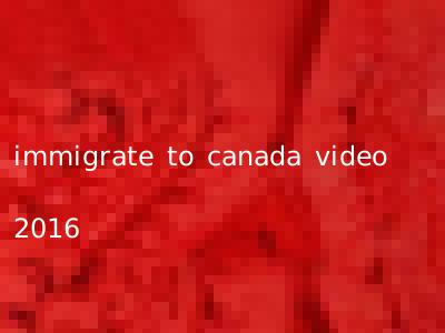 immigrate to canada video 2016