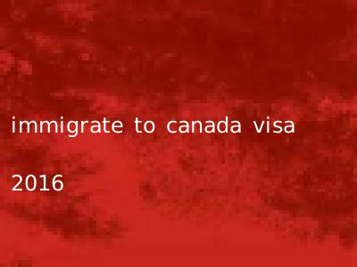 immigrate to canada visa 2016