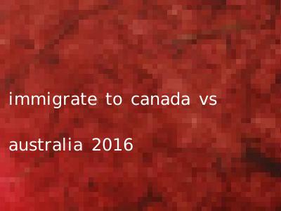 immigrate to canada vs australia 2016