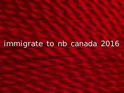 immigrate to nb canada 2016