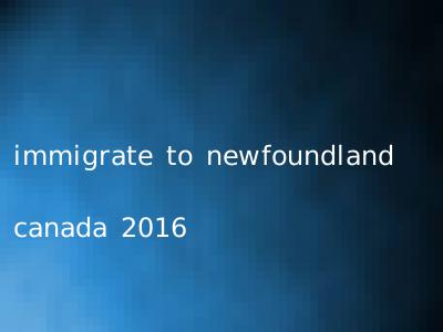 immigrate to newfoundland canada 2016