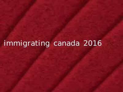 immigrating canada 2016