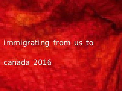immigrating from us to canada 2016