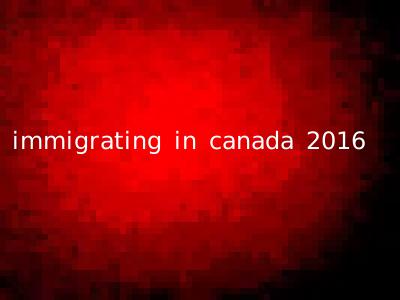 immigrating in canada 2016