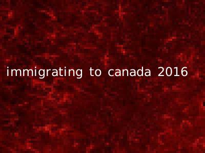 immigrating to canada 2016
