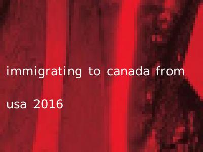 immigrating to canada from usa 2016