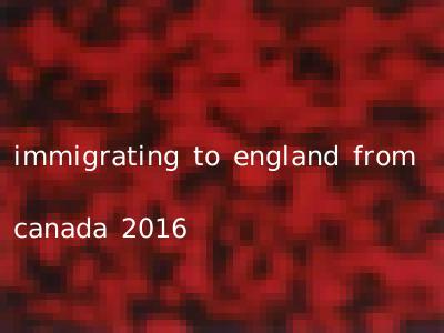 immigrating to england from canada 2016