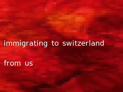 immigrating to switzerland from us