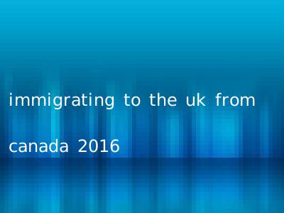 immigrating to the uk from canada 2016