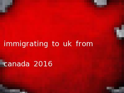 immigrating to uk from canada 2016