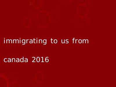 immigrating to us from canada 2016
