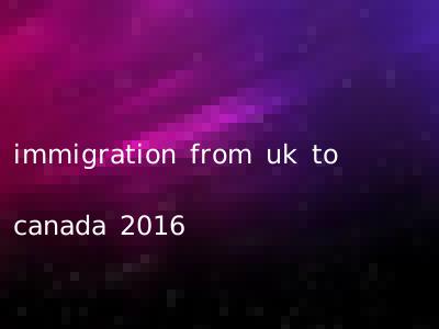 immigration from uk to canada 2016