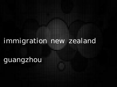 immigration new zealand guangzhou