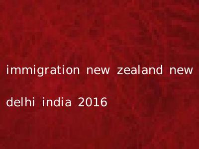 immigration new zealand new delhi india 2016