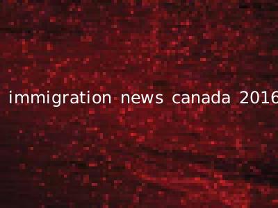 immigration news canada 2016